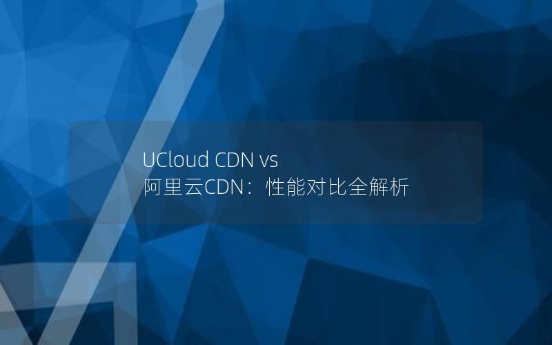 UCloud CDN vs 阿里云CDN：性能对比全解析