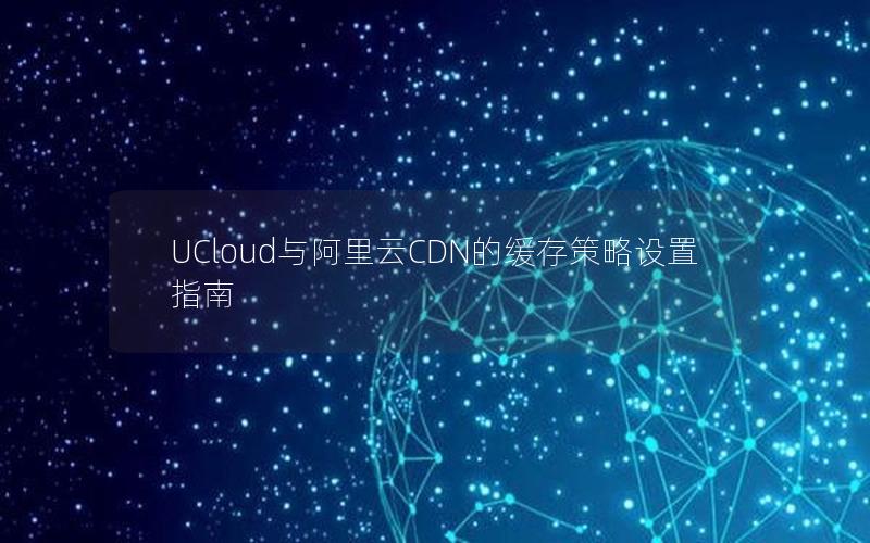 UCloud与阿里云CDN的缓存策略设置指南