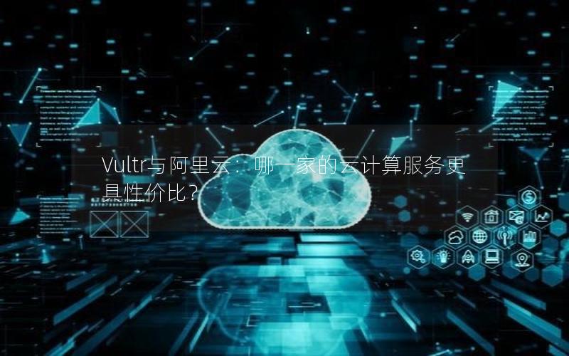 Vultr与阿里云：哪一家的云计算服务更具性价比？
