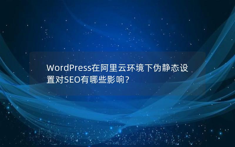 WordPress在阿里云环境下伪静态设置对SEO有哪些影响？