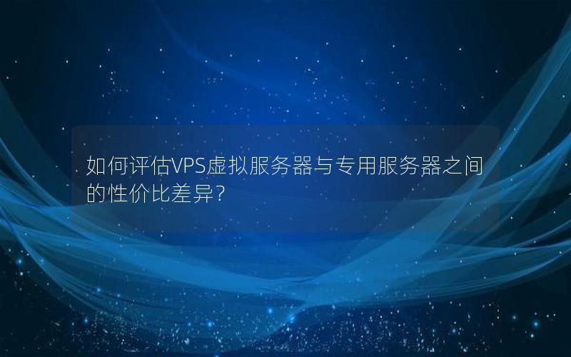如何评估VPS虚拟服务器与专用服务器之间的性价比差异？