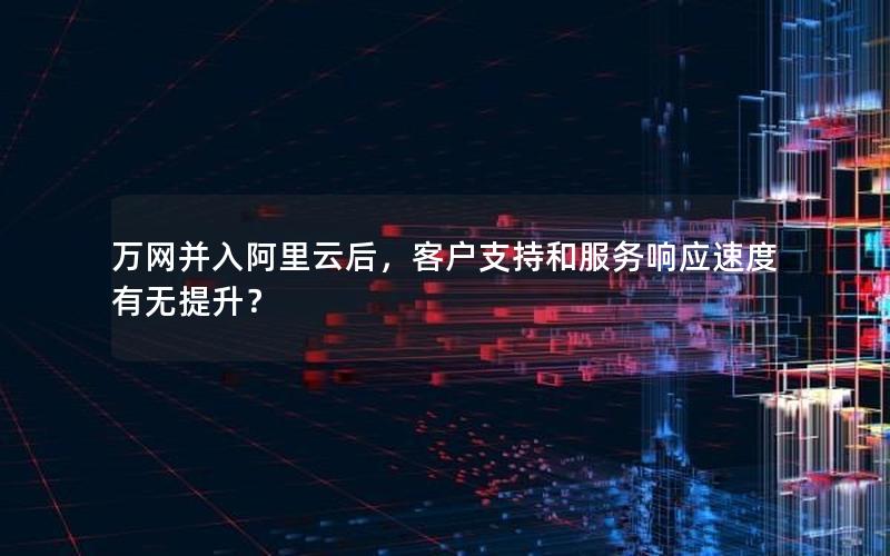 万网并入阿里云后，客户支持和服务响应速度有无提升？