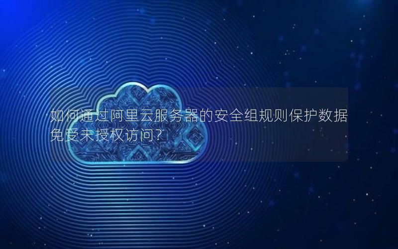 如何通过阿里云服务器的安全组规则保护数据免受未授权访问？
