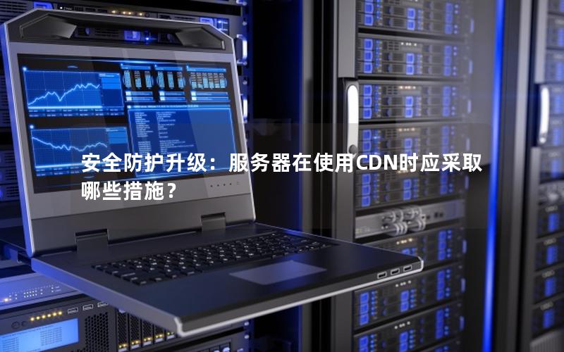安全防护升级：服务器在使用CDN时应采取哪些措施？