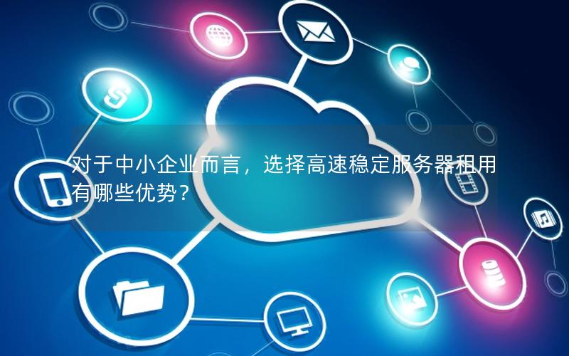 对于中小企业而言，选择高速稳定服务器租用有哪些优势？