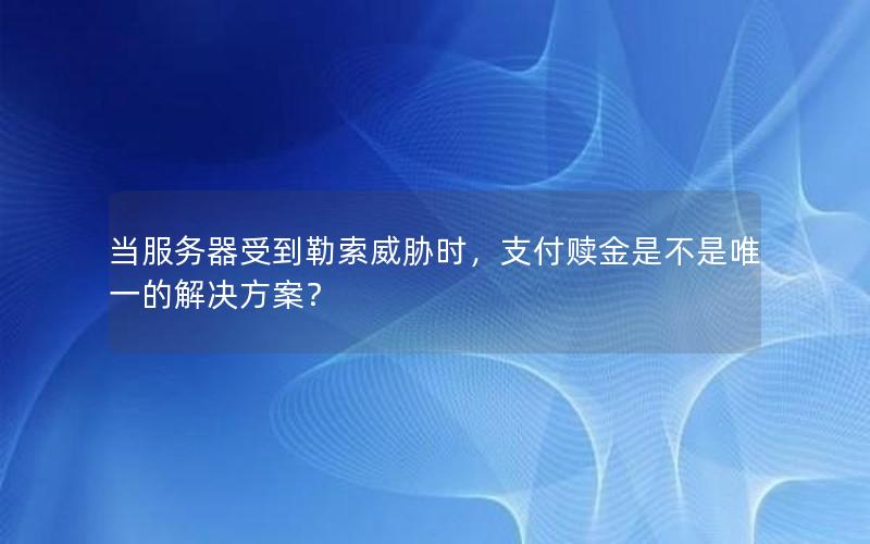 当服务器受到勒索威胁时，支付赎金是不是唯一的解决方案？