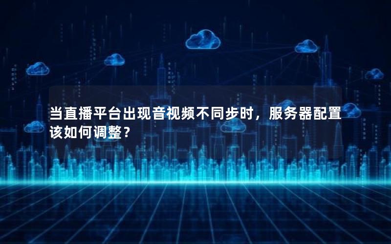 当直播平台出现音视频不同步时，服务器配置该如何调整？