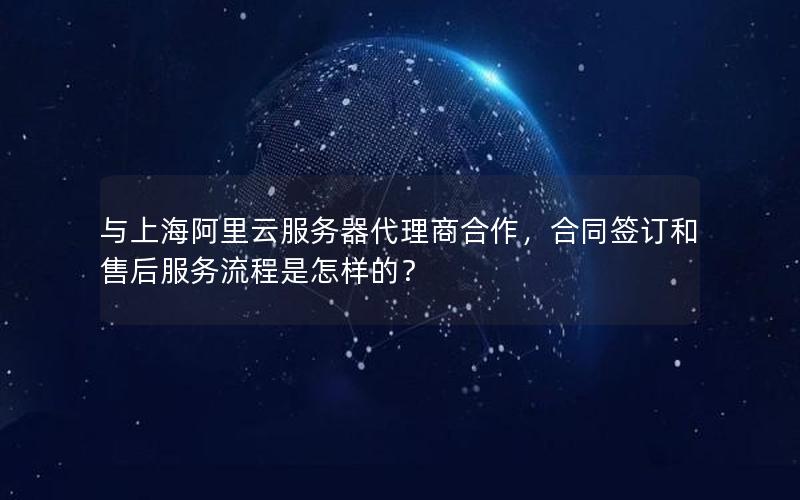 与上海阿里云服务器代理商合作，合同签订和售后服务流程是怎样的？