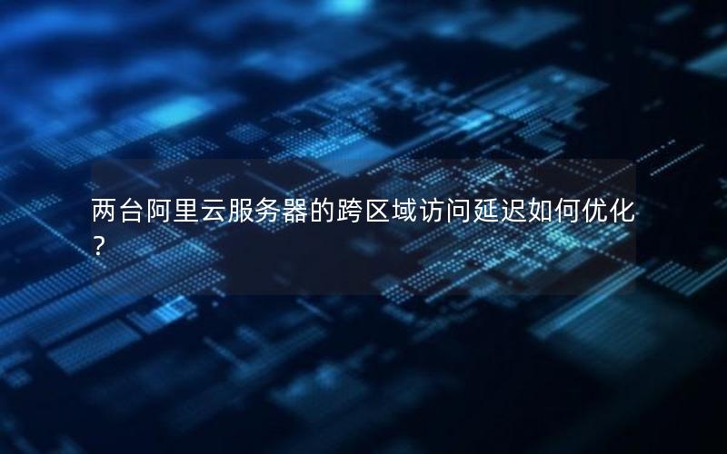 两台阿里云服务器的跨区域访问延迟如何优化？