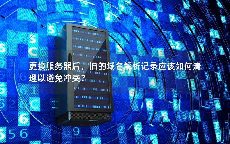 更换服务器后，旧的域名解析记录应该如何清理以避免冲突？