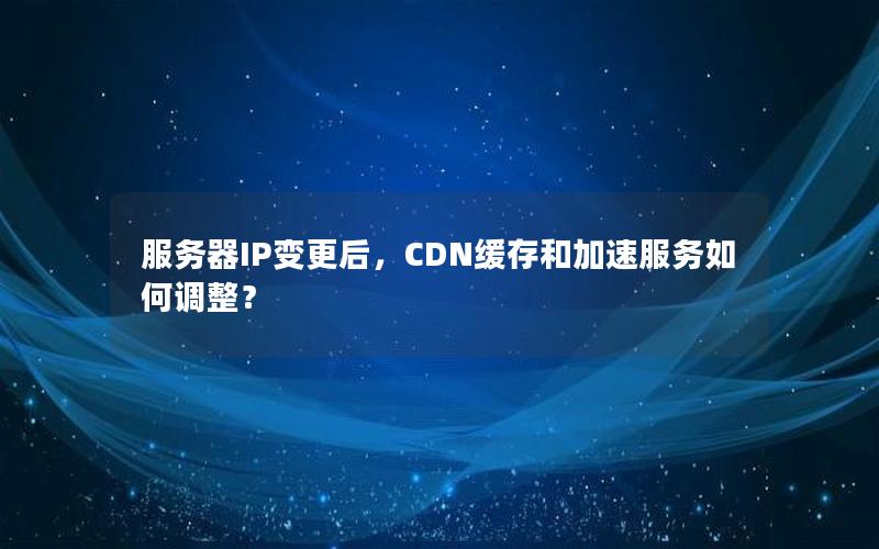 服务器IP变更后，CDN缓存和加速服务如何调整？