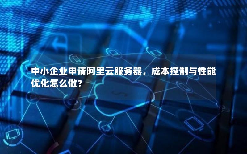 中小企业申请阿里云服务器，成本控制与性能优化怎么做？