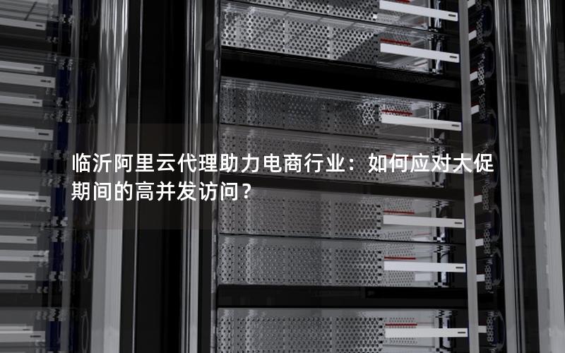 临沂阿里云代理助力电商行业：如何应对大促期间的高并发访问？