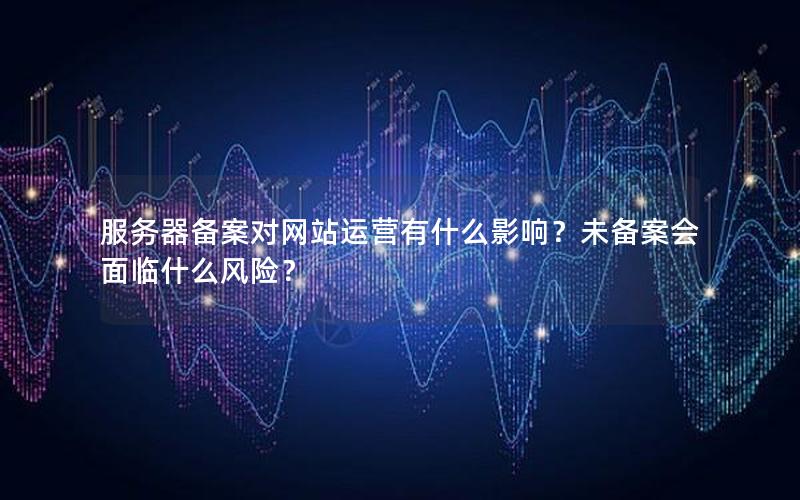 服务器备案对网站运营有什么影响？未备案会面临什么风险？