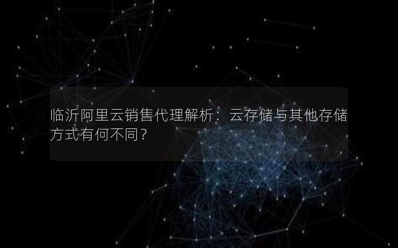 临沂阿里云销售代理解析：云存储与其他存储方式有何不同？