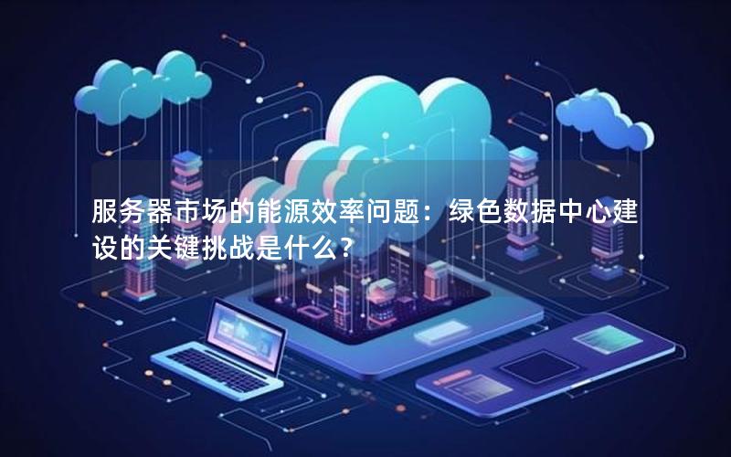 服务器市场的能源效率问题：绿色数据中心建设的关键挑战是什么？