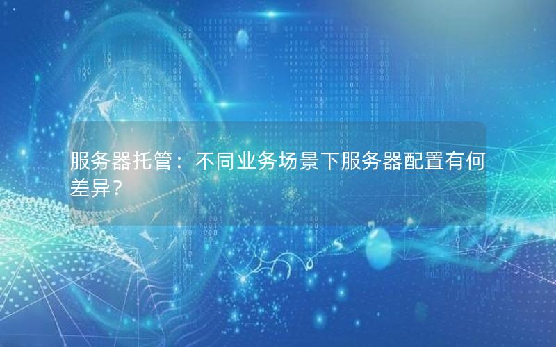 服务器托管：不同业务场景下服务器配置有何差异？