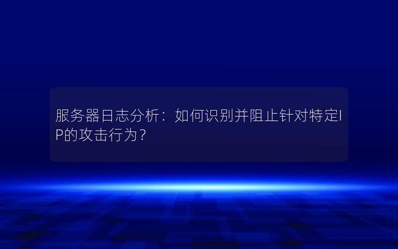 服务器日志分析：如何识别并阻止针对特定IP的攻击行为？