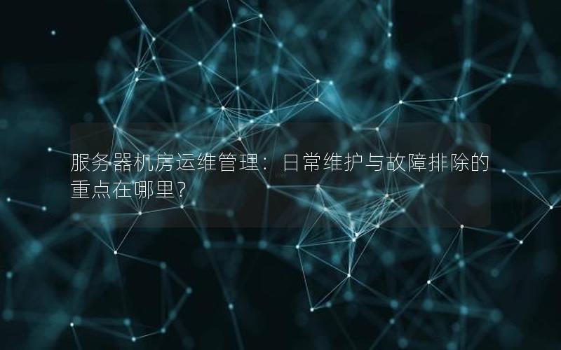 服务器机房运维管理：日常维护与故障排除的重点在哪里？