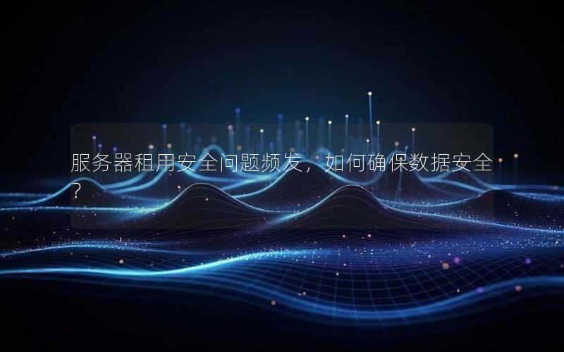 服务器租用安全问题频发，如何确保数据安全？