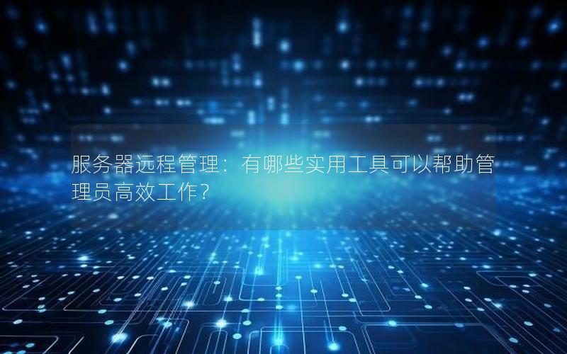服务器远程管理：有哪些实用工具可以帮助管理员高效工作？