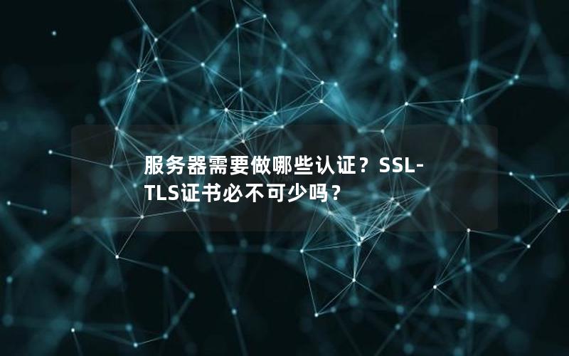 服务器需要做哪些认证？SSL-TLS证书必不可少吗？