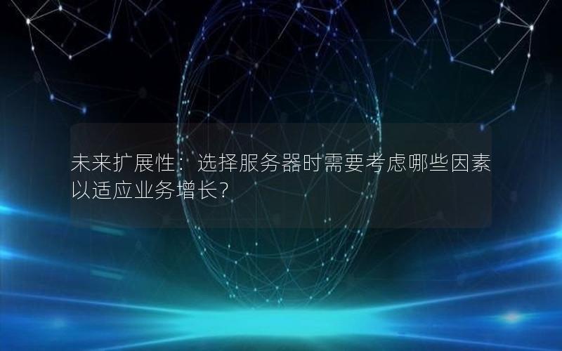 未来扩展性：选择服务器时需要考虑哪些因素以适应业务增长？