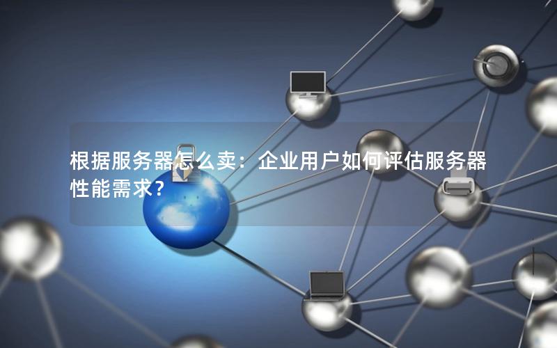 根据服务器怎么卖：企业用户如何评估服务器性能需求？