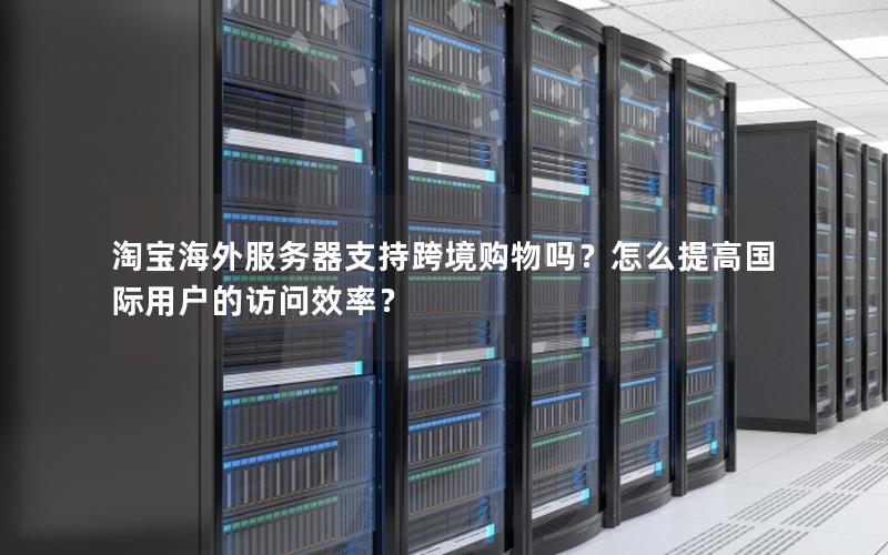 淘宝海外服务器支持跨境购物吗？怎么提高国际用户的访问效率？