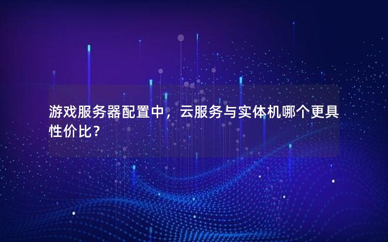 游戏服务器配置中，云服务与实体机哪个更具性价比？