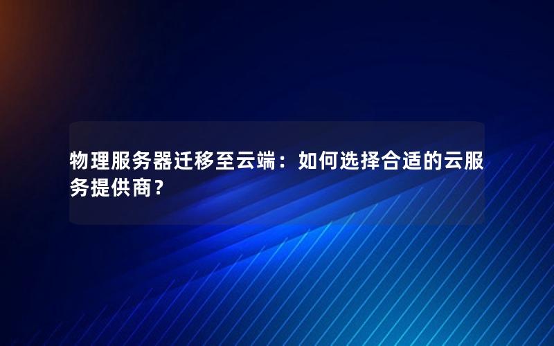 物理服务器迁移至云端：如何选择合适的云服务提供商？