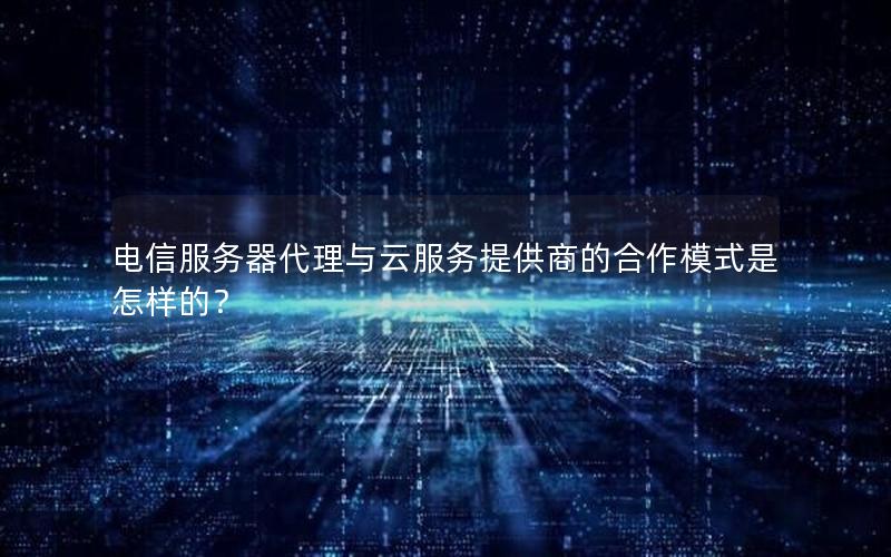 电信服务器代理与云服务提供商的合作模式是怎样的？