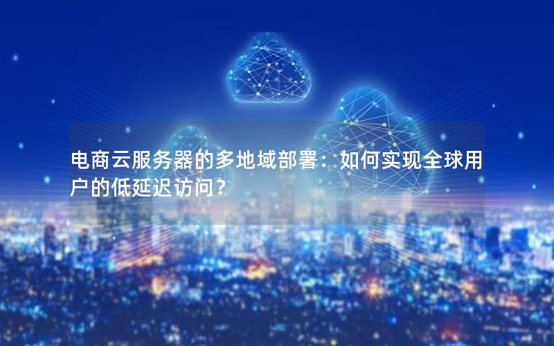 电商云服务器的多地域部署：如何实现全球用户的低延迟访问？