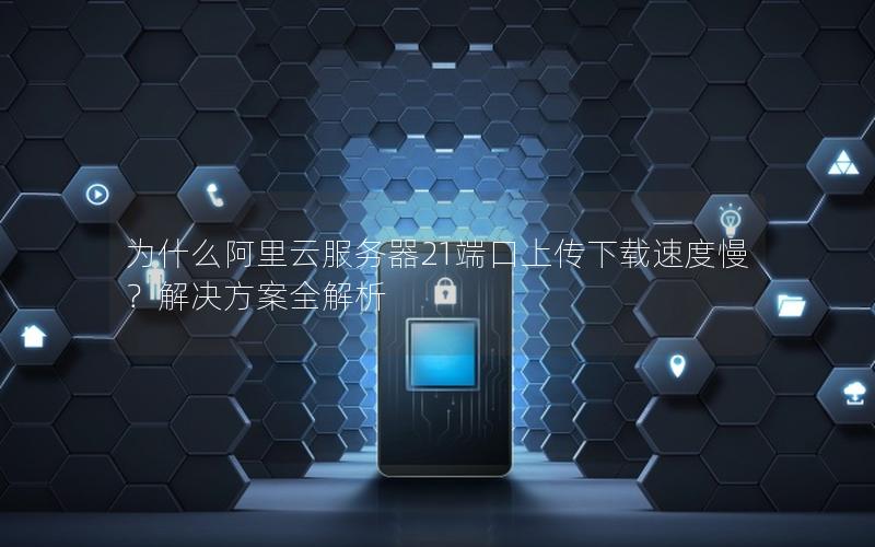 为什么阿里云服务器21端口上传下载速度慢？解决方案全解析