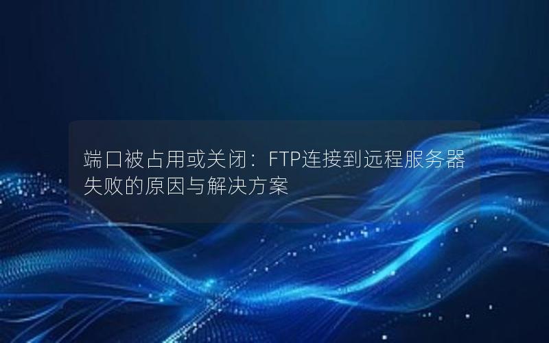端口被占用或关闭：FTP连接到远程服务器失败的原因与解决方案