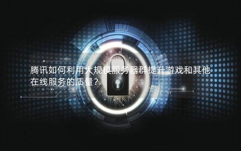 腾讯如何利用大规模服务器群提升游戏和其他在线服务的质量？