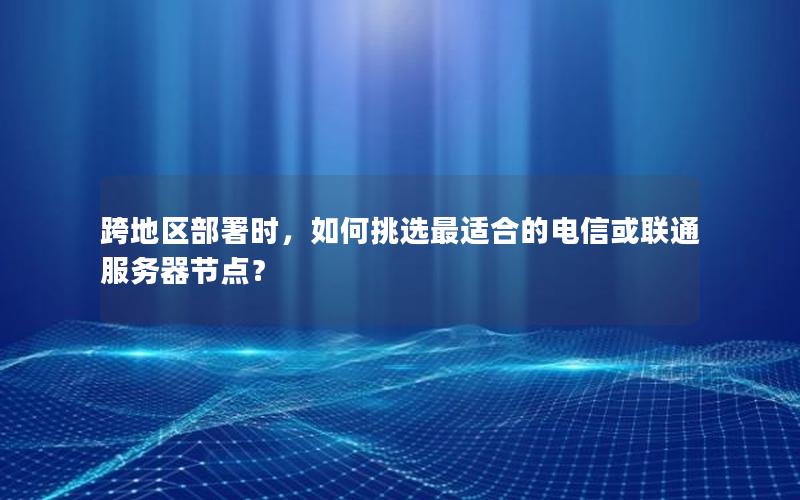 跨地区部署时，如何挑选最适合的电信或联通服务器节点？