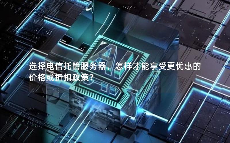 选择电信托管服务器，怎样才能享受更优惠的价格或折扣政策？