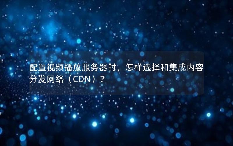 配置视频播放服务器时，怎样选择和集成内容分发网络（CDN）？