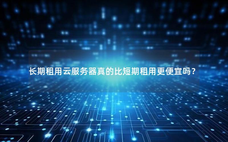 长期租用云服务器真的比短期租用更便宜吗？
