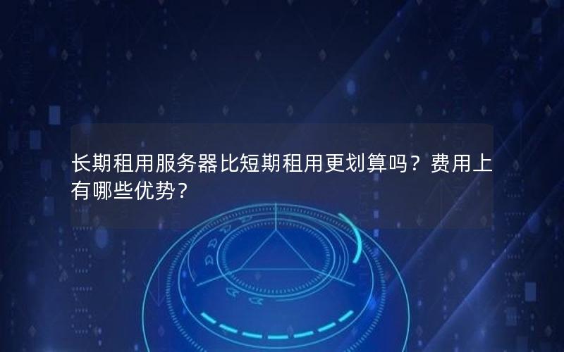 长期租用服务器比短期租用更划算吗？费用上有哪些优势？