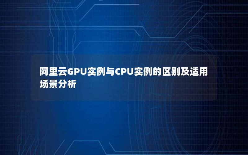 阿里云GPU实例与CPU实例的区别及适用场景分析