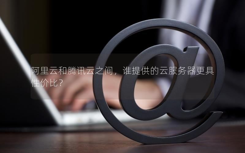 阿里云和腾讯云之间，谁提供的云服务器更具性价比？