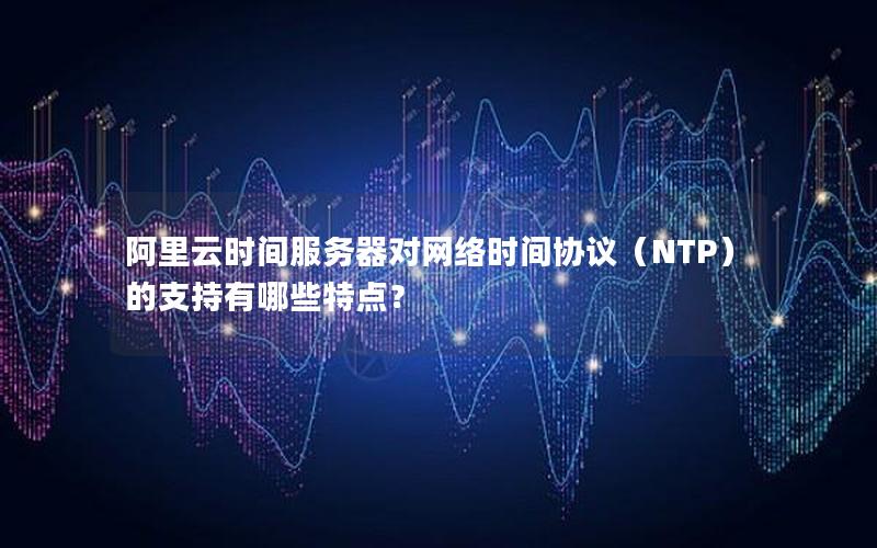 阿里云时间服务器对网络时间协议（NTP）的支持有哪些特点？
