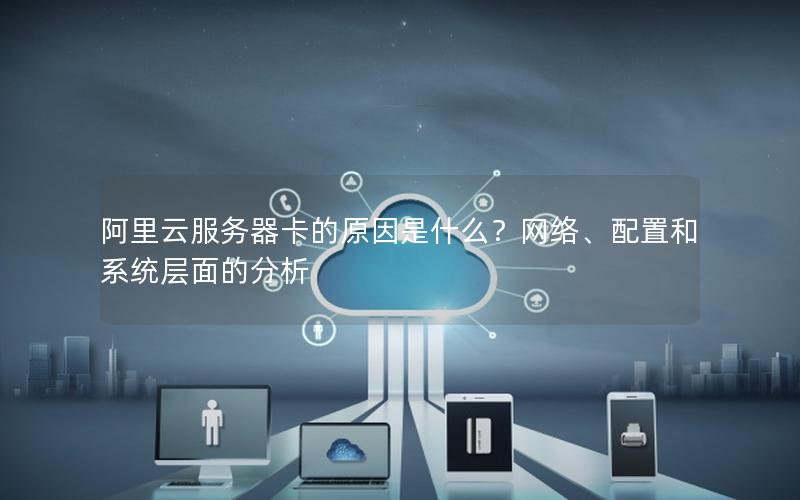 阿里云服务器卡的原因是什么？网络、配置和系统层面的分析