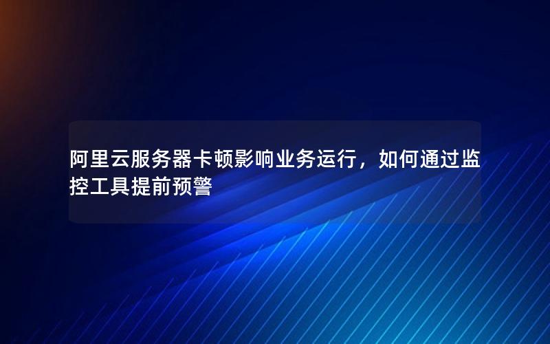 阿里云服务器卡顿影响业务运行，如何通过监控工具提前预警