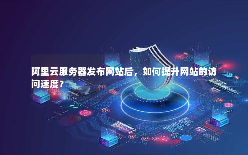 阿里云服务器发布网站后，如何提升网站的访问速度？
