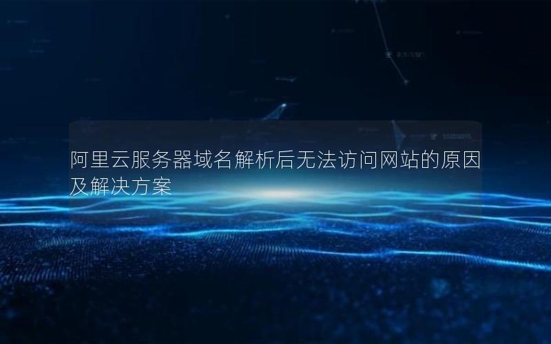 阿里云服务器域名解析后无法访问网站的原因及解决方案