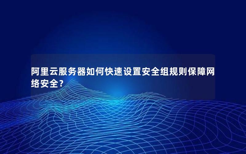 阿里云服务器如何快速设置安全组规则保障网络安全？