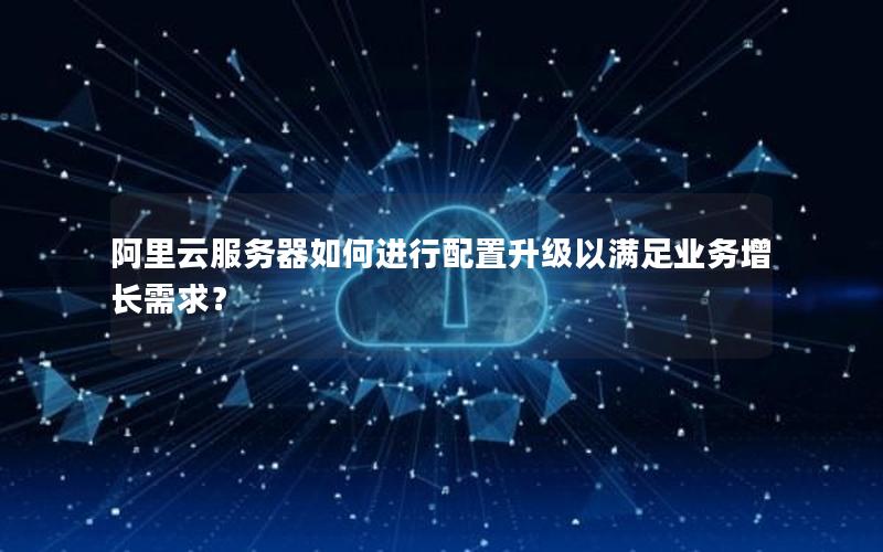 阿里云服务器如何进行配置升级以满足业务增长需求？